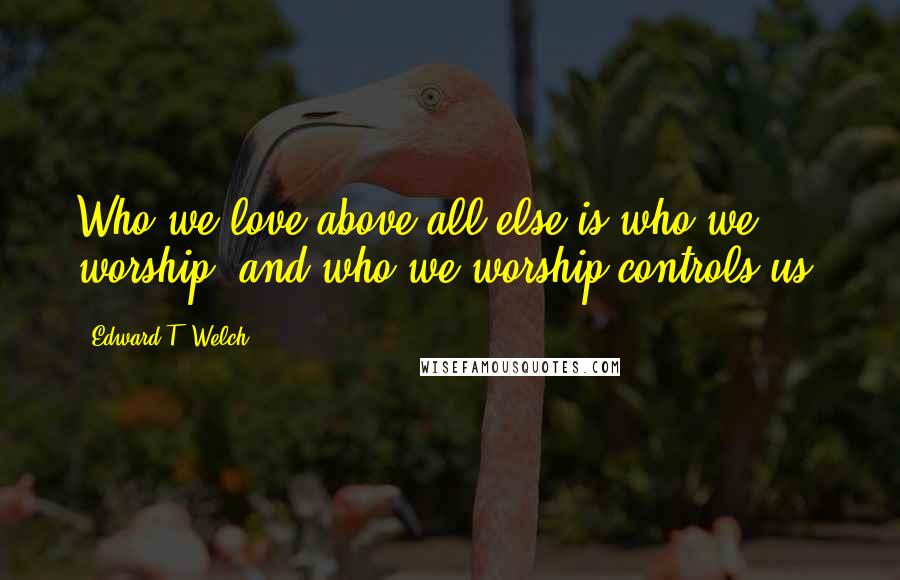 Edward T. Welch Quotes: Who we love above all else is who we worship, and who we worship controls us.