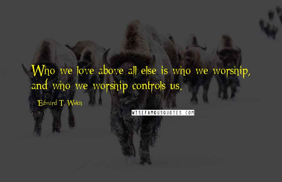 Edward T. Welch Quotes: Who we love above all else is who we worship, and who we worship controls us.