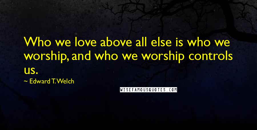 Edward T. Welch Quotes: Who we love above all else is who we worship, and who we worship controls us.