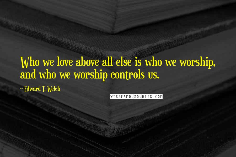 Edward T. Welch Quotes: Who we love above all else is who we worship, and who we worship controls us.