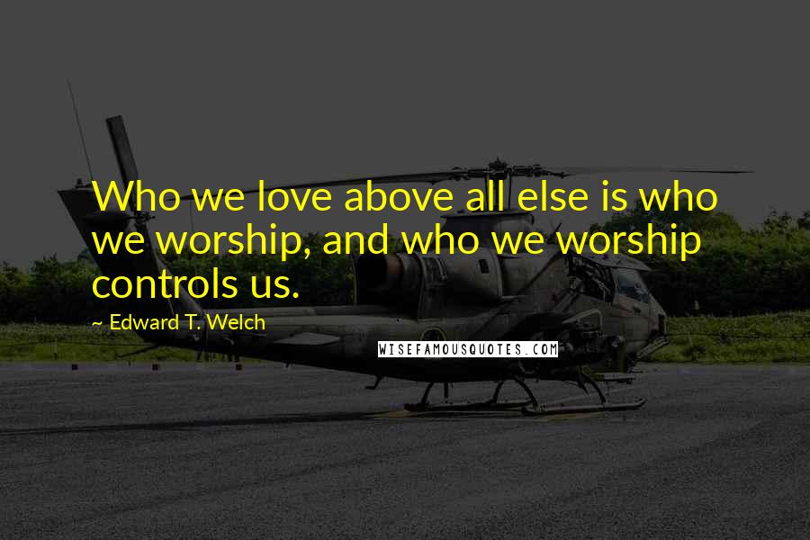 Edward T. Welch Quotes: Who we love above all else is who we worship, and who we worship controls us.