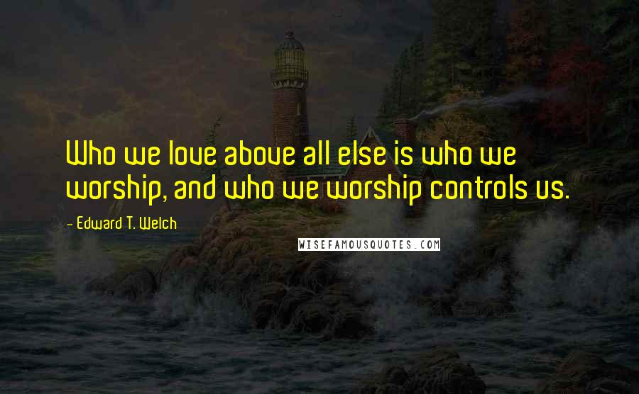 Edward T. Welch Quotes: Who we love above all else is who we worship, and who we worship controls us.