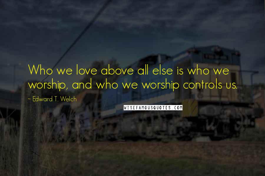 Edward T. Welch Quotes: Who we love above all else is who we worship, and who we worship controls us.