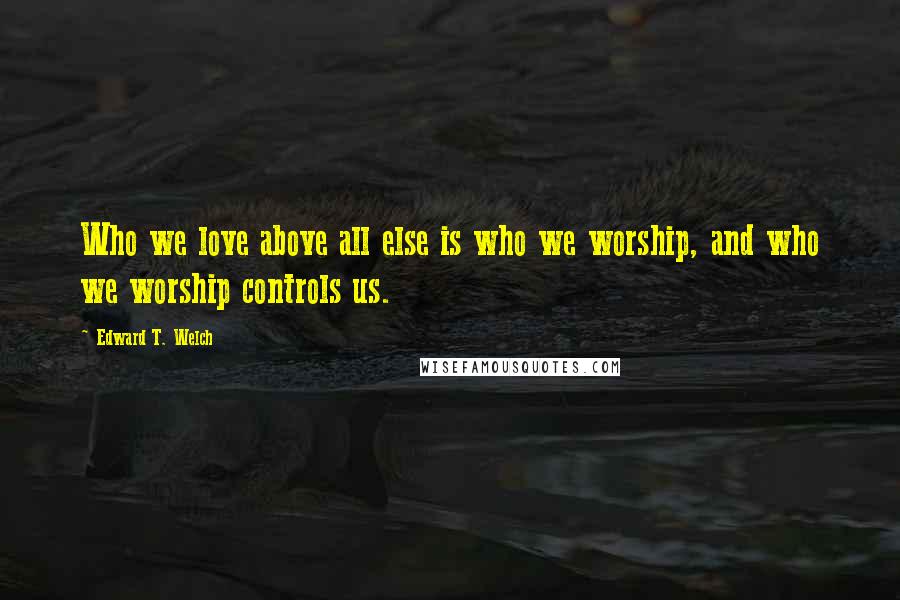 Edward T. Welch Quotes: Who we love above all else is who we worship, and who we worship controls us.