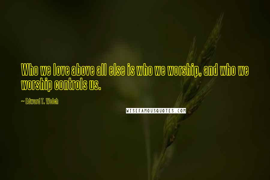 Edward T. Welch Quotes: Who we love above all else is who we worship, and who we worship controls us.