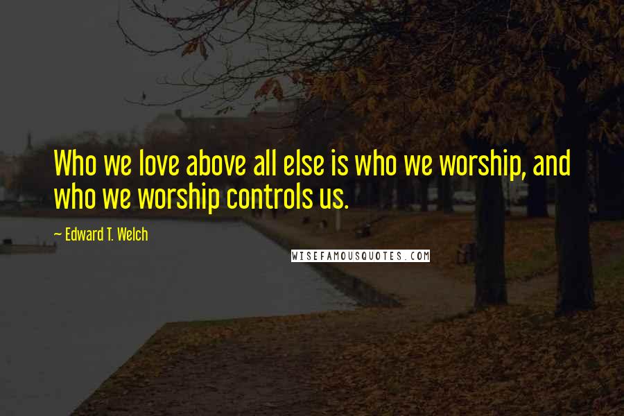 Edward T. Welch Quotes: Who we love above all else is who we worship, and who we worship controls us.