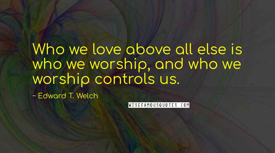 Edward T. Welch Quotes: Who we love above all else is who we worship, and who we worship controls us.