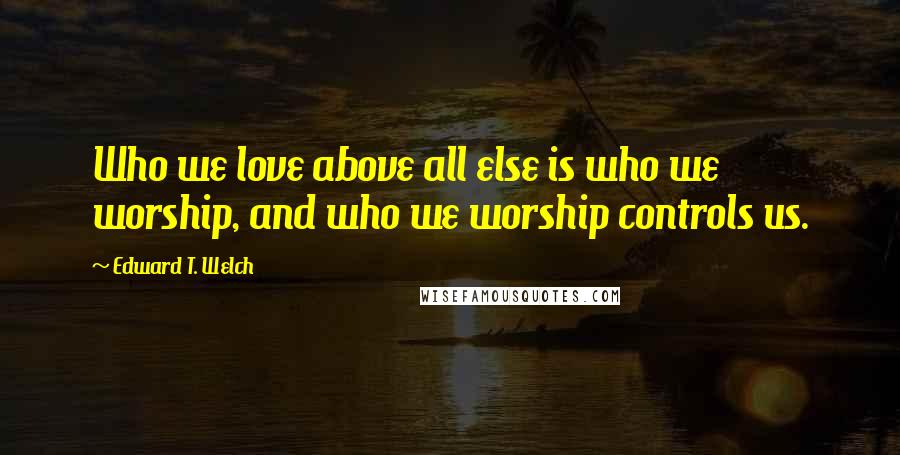 Edward T. Welch Quotes: Who we love above all else is who we worship, and who we worship controls us.