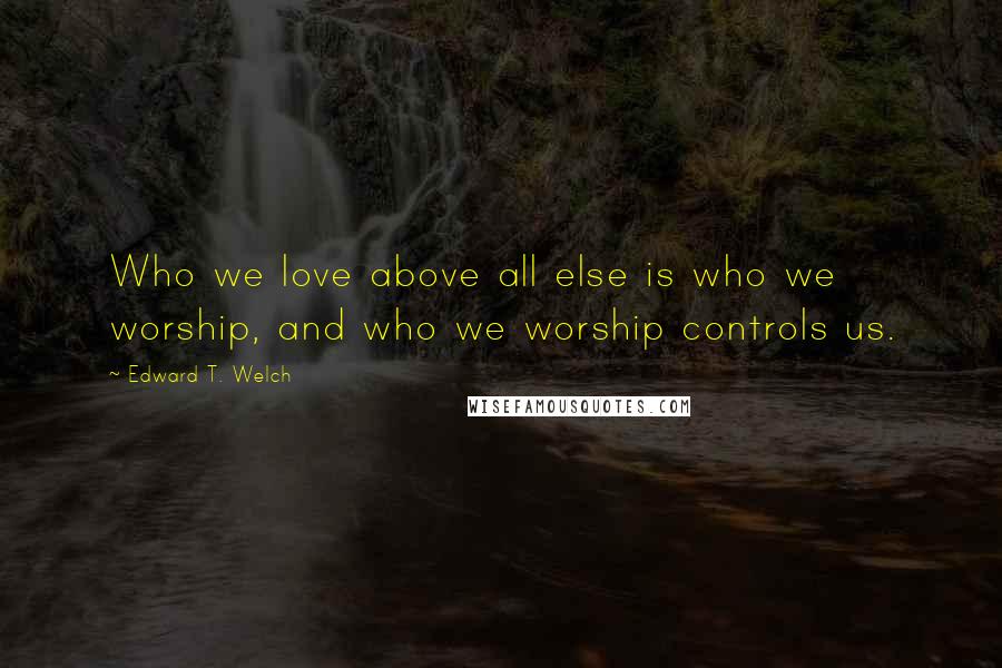 Edward T. Welch Quotes: Who we love above all else is who we worship, and who we worship controls us.