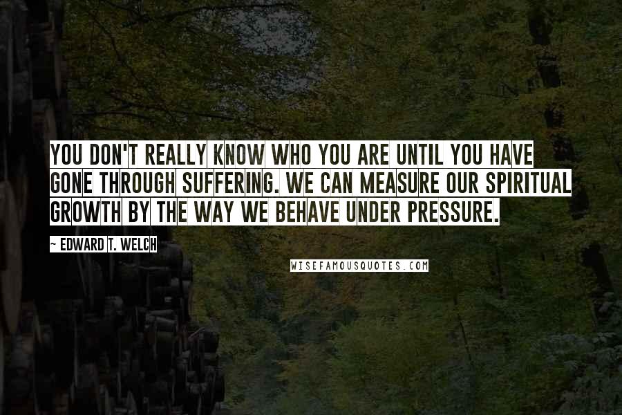 Edward T. Welch Quotes: You don't really know who you are until you have gone through suffering. We can measure our spiritual growth by the way we behave under pressure.