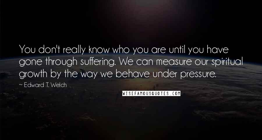 Edward T. Welch Quotes: You don't really know who you are until you have gone through suffering. We can measure our spiritual growth by the way we behave under pressure.