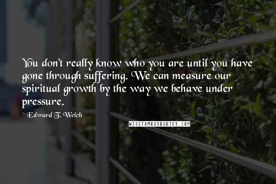 Edward T. Welch Quotes: You don't really know who you are until you have gone through suffering. We can measure our spiritual growth by the way we behave under pressure.