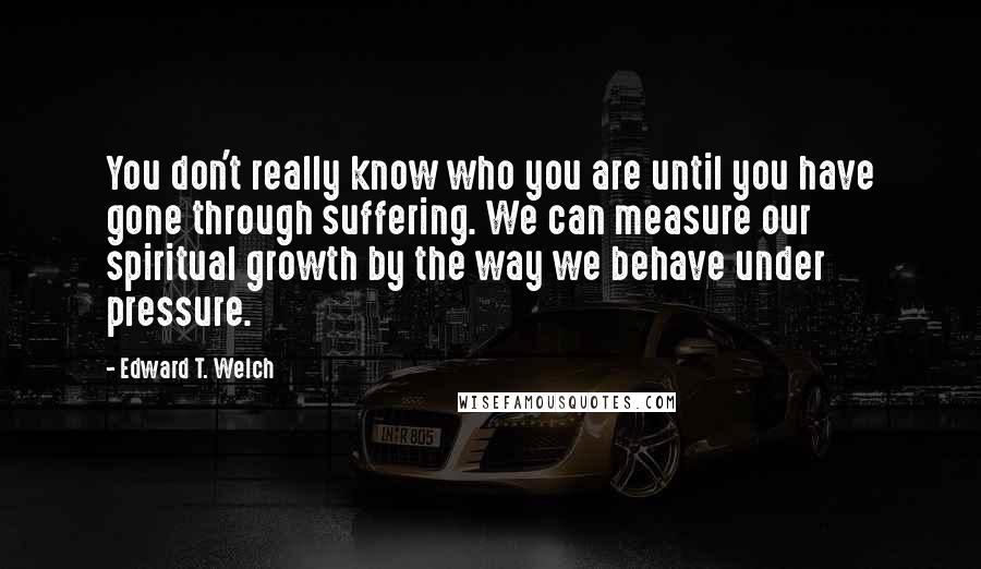 Edward T. Welch Quotes: You don't really know who you are until you have gone through suffering. We can measure our spiritual growth by the way we behave under pressure.