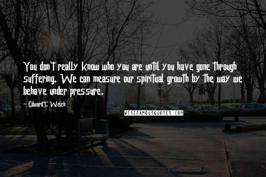 Edward T. Welch Quotes: You don't really know who you are until you have gone through suffering. We can measure our spiritual growth by the way we behave under pressure.