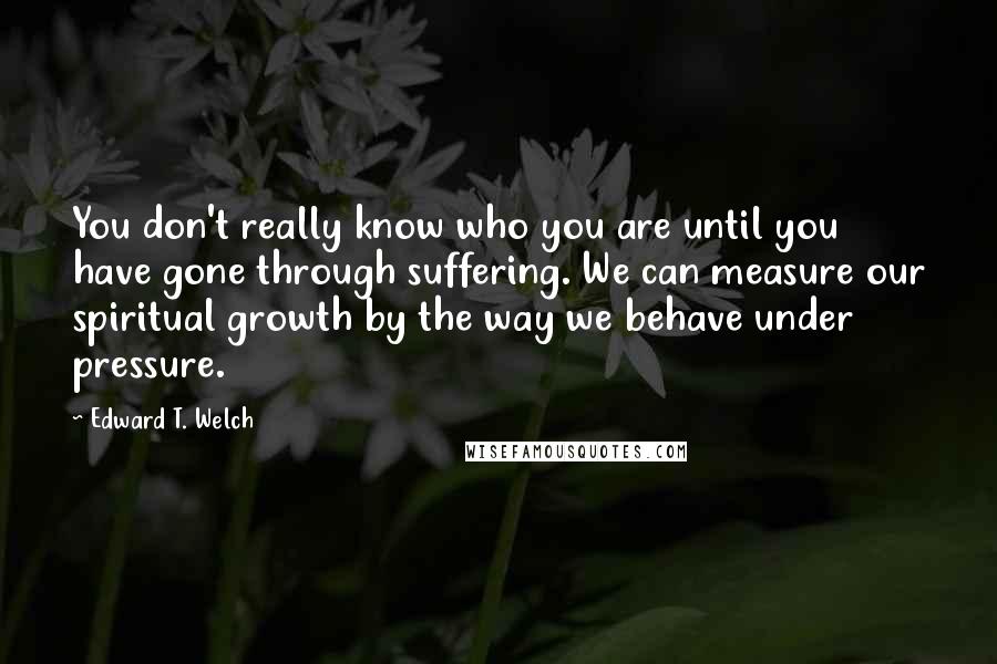 Edward T. Welch Quotes: You don't really know who you are until you have gone through suffering. We can measure our spiritual growth by the way we behave under pressure.