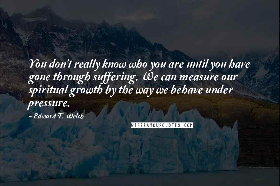 Edward T. Welch Quotes: You don't really know who you are until you have gone through suffering. We can measure our spiritual growth by the way we behave under pressure.