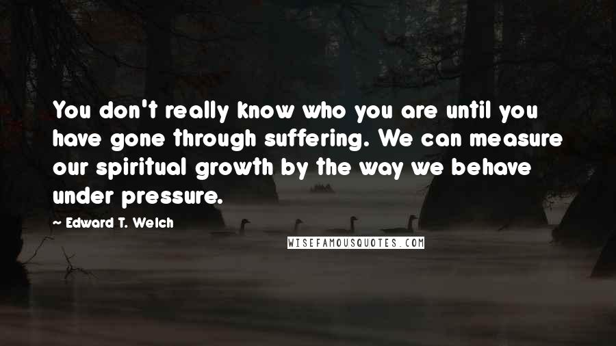 Edward T. Welch Quotes: You don't really know who you are until you have gone through suffering. We can measure our spiritual growth by the way we behave under pressure.