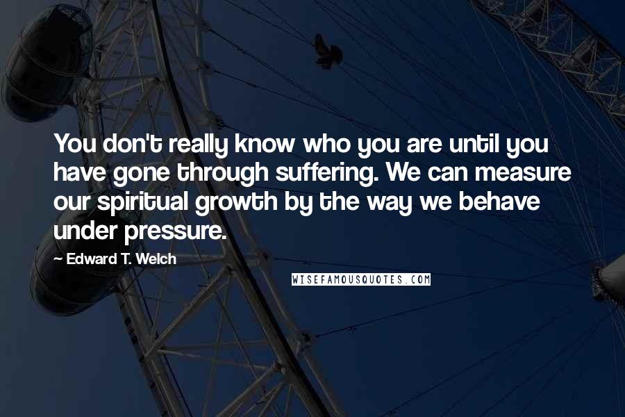 Edward T. Welch Quotes: You don't really know who you are until you have gone through suffering. We can measure our spiritual growth by the way we behave under pressure.