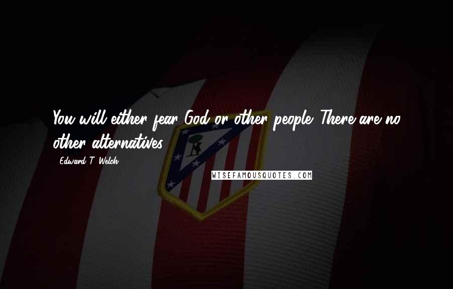 Edward T. Welch Quotes: You will either fear God or other people. There are no other alternatives.