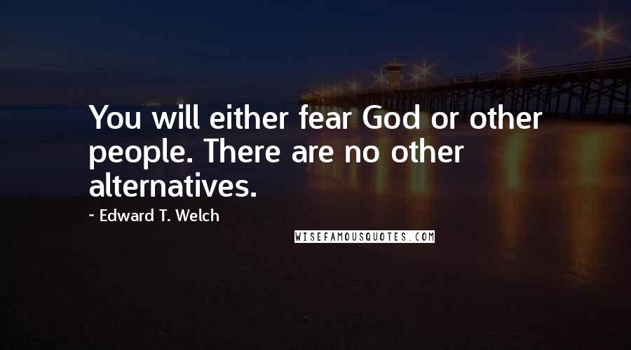 Edward T. Welch Quotes: You will either fear God or other people. There are no other alternatives.