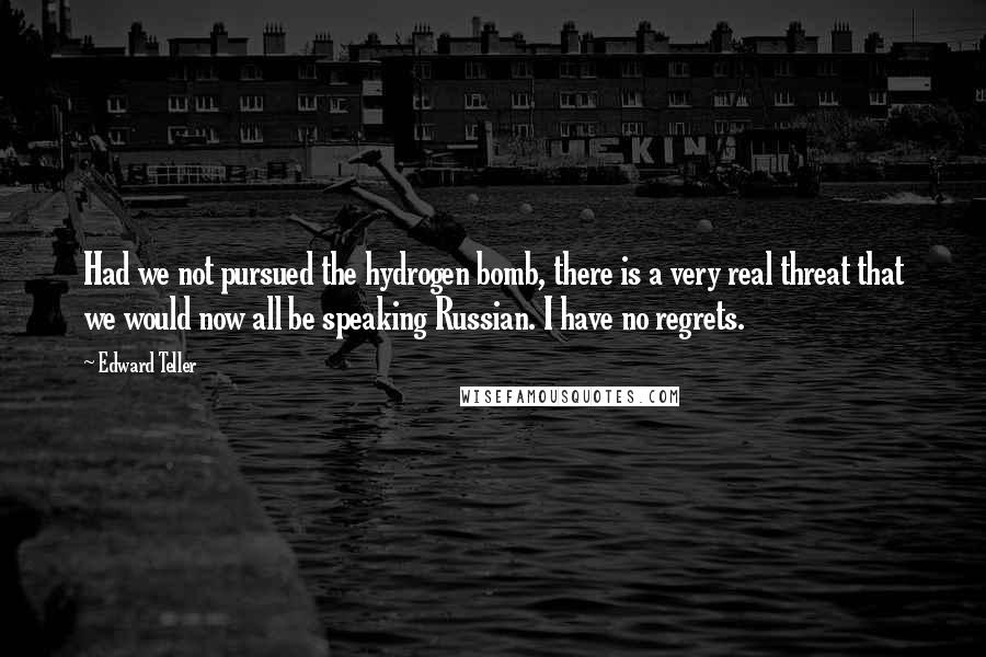 Edward Teller Quotes: Had we not pursued the hydrogen bomb, there is a very real threat that we would now all be speaking Russian. I have no regrets.