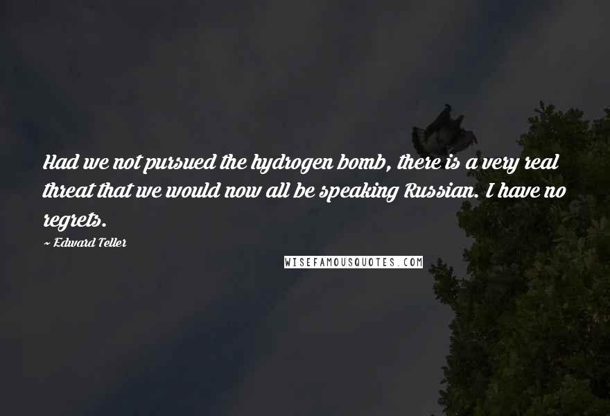 Edward Teller Quotes: Had we not pursued the hydrogen bomb, there is a very real threat that we would now all be speaking Russian. I have no regrets.