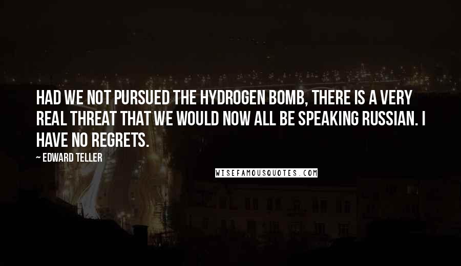 Edward Teller Quotes: Had we not pursued the hydrogen bomb, there is a very real threat that we would now all be speaking Russian. I have no regrets.