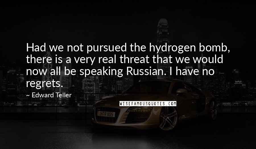 Edward Teller Quotes: Had we not pursued the hydrogen bomb, there is a very real threat that we would now all be speaking Russian. I have no regrets.