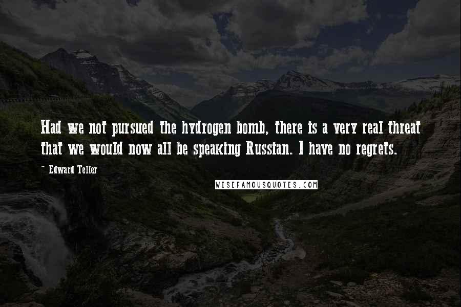 Edward Teller Quotes: Had we not pursued the hydrogen bomb, there is a very real threat that we would now all be speaking Russian. I have no regrets.