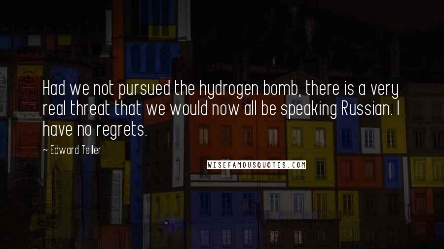 Edward Teller Quotes: Had we not pursued the hydrogen bomb, there is a very real threat that we would now all be speaking Russian. I have no regrets.