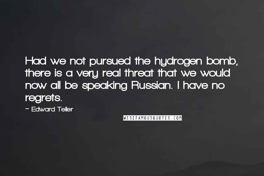 Edward Teller Quotes: Had we not pursued the hydrogen bomb, there is a very real threat that we would now all be speaking Russian. I have no regrets.