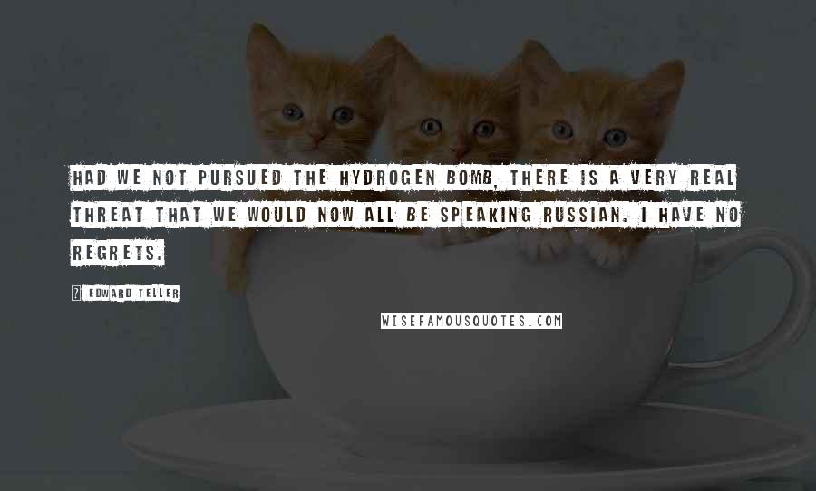 Edward Teller Quotes: Had we not pursued the hydrogen bomb, there is a very real threat that we would now all be speaking Russian. I have no regrets.