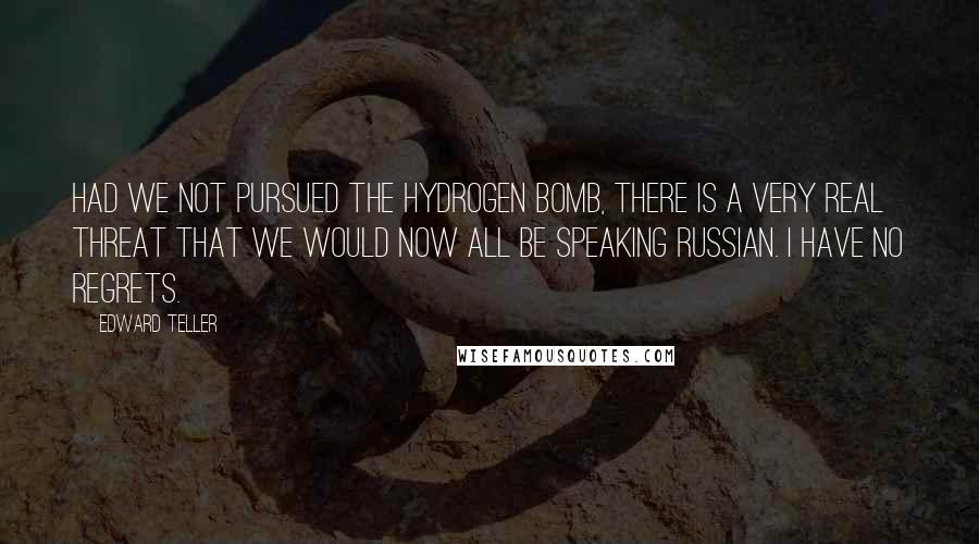 Edward Teller Quotes: Had we not pursued the hydrogen bomb, there is a very real threat that we would now all be speaking Russian. I have no regrets.