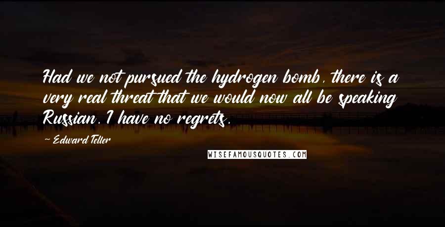 Edward Teller Quotes: Had we not pursued the hydrogen bomb, there is a very real threat that we would now all be speaking Russian. I have no regrets.