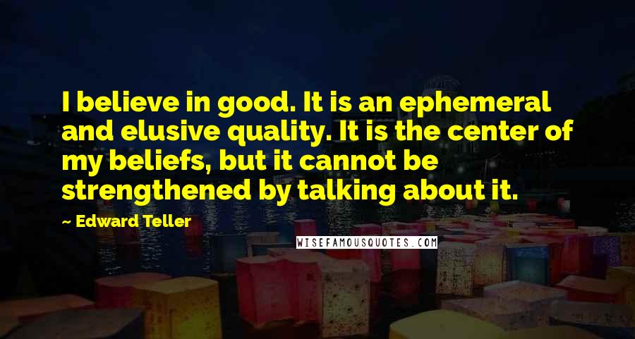 Edward Teller Quotes: I believe in good. It is an ephemeral and elusive quality. It is the center of my beliefs, but it cannot be strengthened by talking about it.