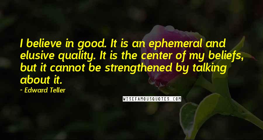 Edward Teller Quotes: I believe in good. It is an ephemeral and elusive quality. It is the center of my beliefs, but it cannot be strengthened by talking about it.