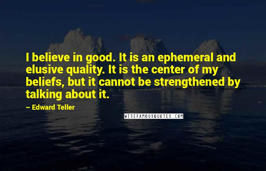 Edward Teller Quotes: I believe in good. It is an ephemeral and elusive quality. It is the center of my beliefs, but it cannot be strengthened by talking about it.