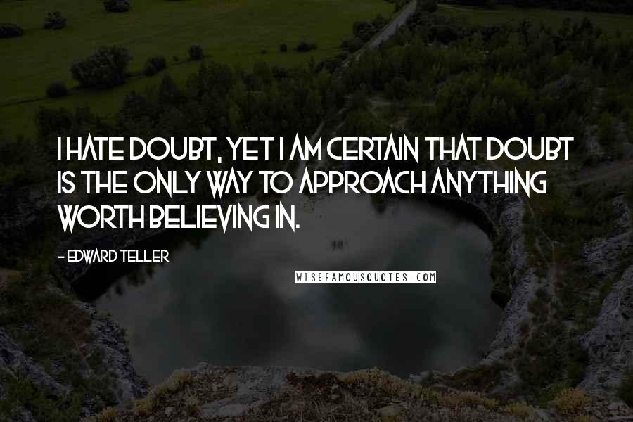 Edward Teller Quotes: I hate doubt, yet I am certain that doubt is the only way to approach anything worth believing in.