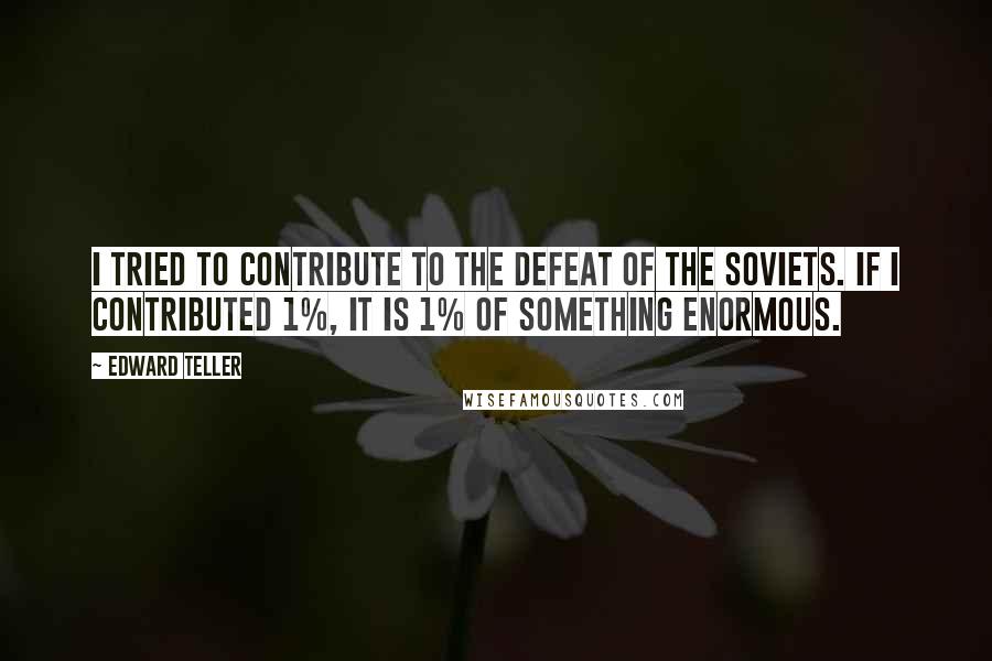 Edward Teller Quotes: I tried to contribute to the defeat of the Soviets. If I contributed 1%, it is 1% of something enormous.