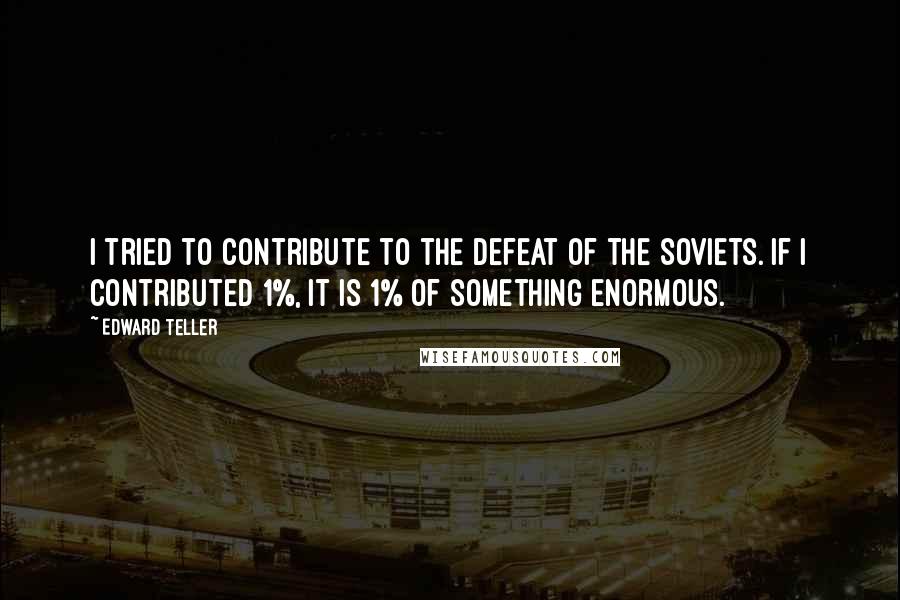 Edward Teller Quotes: I tried to contribute to the defeat of the Soviets. If I contributed 1%, it is 1% of something enormous.