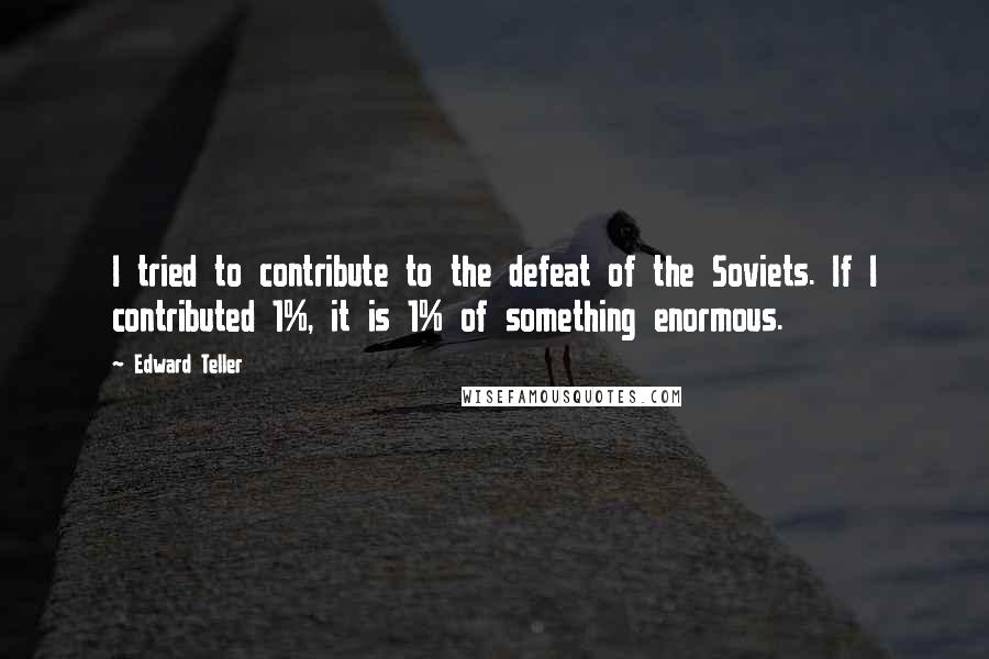 Edward Teller Quotes: I tried to contribute to the defeat of the Soviets. If I contributed 1%, it is 1% of something enormous.