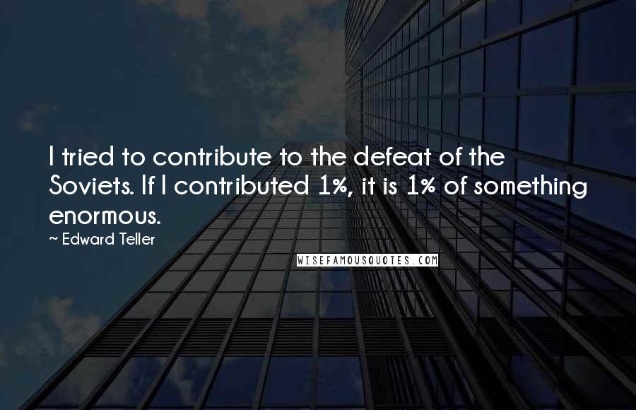 Edward Teller Quotes: I tried to contribute to the defeat of the Soviets. If I contributed 1%, it is 1% of something enormous.