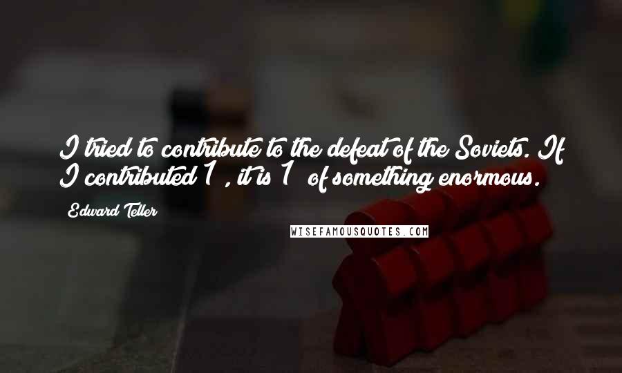 Edward Teller Quotes: I tried to contribute to the defeat of the Soviets. If I contributed 1%, it is 1% of something enormous.