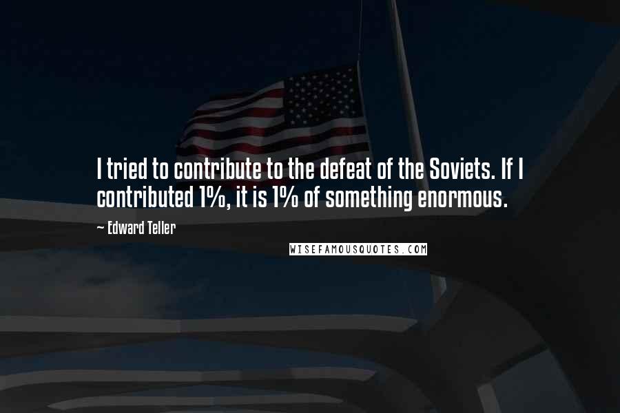 Edward Teller Quotes: I tried to contribute to the defeat of the Soviets. If I contributed 1%, it is 1% of something enormous.