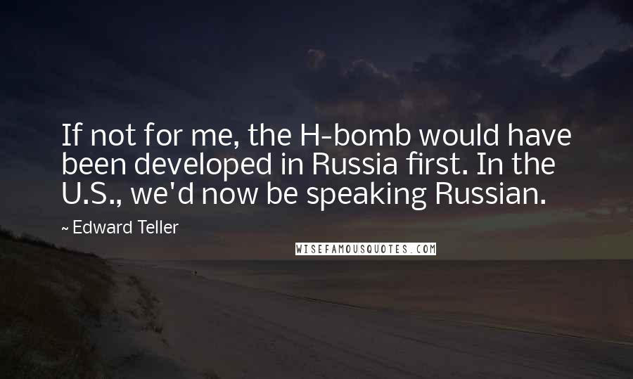 Edward Teller Quotes: If not for me, the H-bomb would have been developed in Russia first. In the U.S., we'd now be speaking Russian.