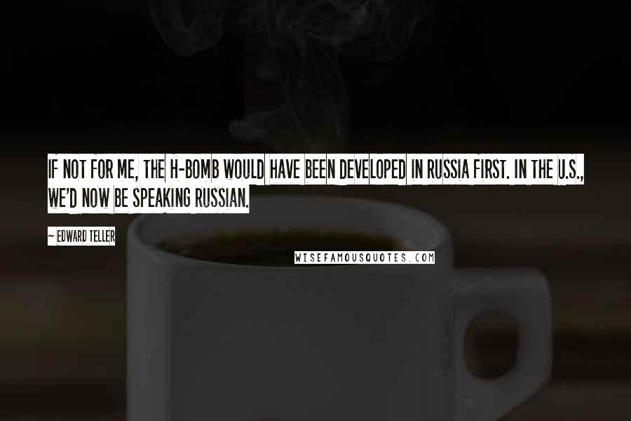 Edward Teller Quotes: If not for me, the H-bomb would have been developed in Russia first. In the U.S., we'd now be speaking Russian.