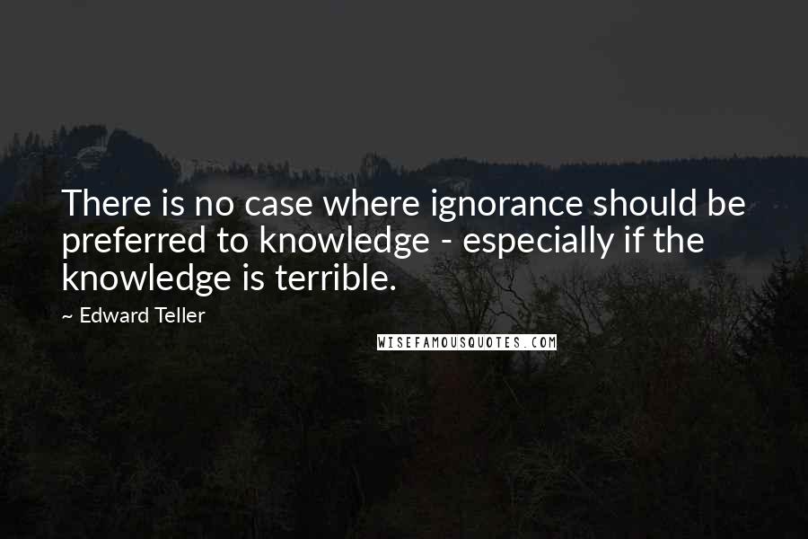 Edward Teller Quotes: There is no case where ignorance should be preferred to knowledge - especially if the knowledge is terrible.