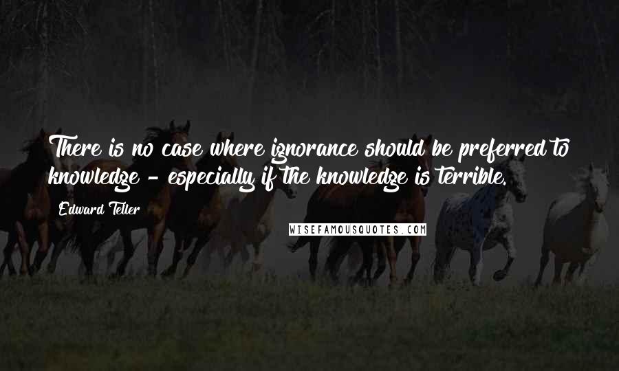 Edward Teller Quotes: There is no case where ignorance should be preferred to knowledge - especially if the knowledge is terrible.