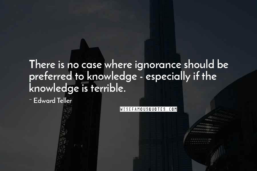 Edward Teller Quotes: There is no case where ignorance should be preferred to knowledge - especially if the knowledge is terrible.