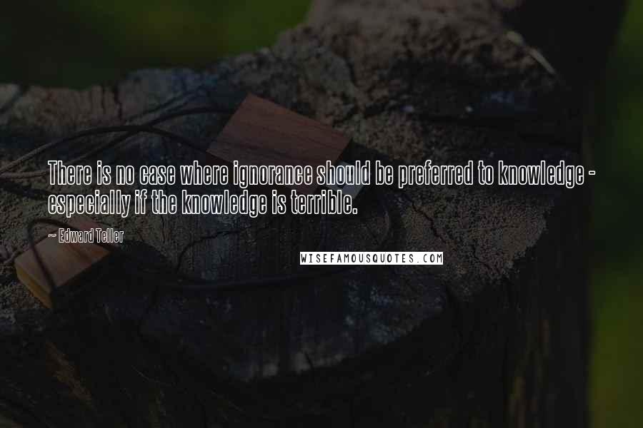 Edward Teller Quotes: There is no case where ignorance should be preferred to knowledge - especially if the knowledge is terrible.